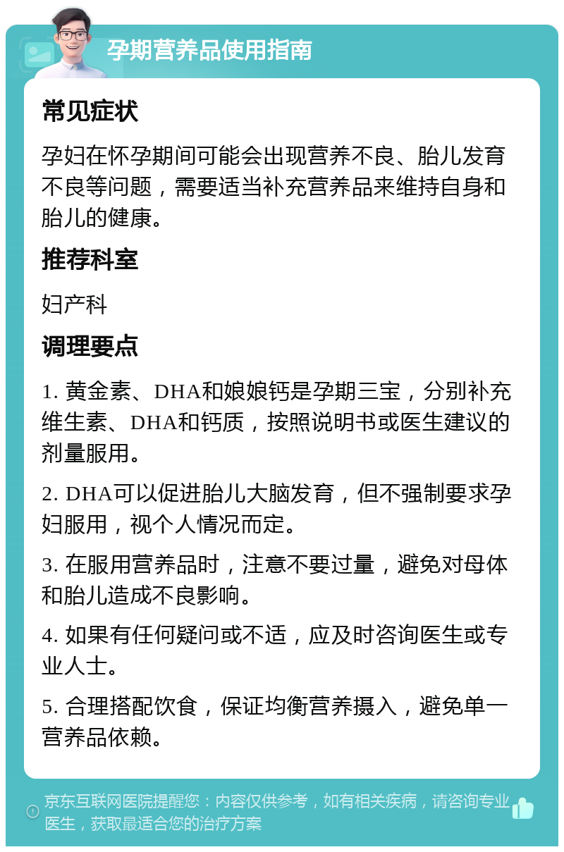 孕期营养品使用指南 常见症状 孕妇在怀孕期间可能会出现营养不良、胎儿发育不良等问题，需要适当补充营养品来维持自身和胎儿的健康。 推荐科室 妇产科 调理要点 1. 黄金素、DHA和娘娘钙是孕期三宝，分别补充维生素、DHA和钙质，按照说明书或医生建议的剂量服用。 2. DHA可以促进胎儿大脑发育，但不强制要求孕妇服用，视个人情况而定。 3. 在服用营养品时，注意不要过量，避免对母体和胎儿造成不良影响。 4. 如果有任何疑问或不适，应及时咨询医生或专业人士。 5. 合理搭配饮食，保证均衡营养摄入，避免单一营养品依赖。