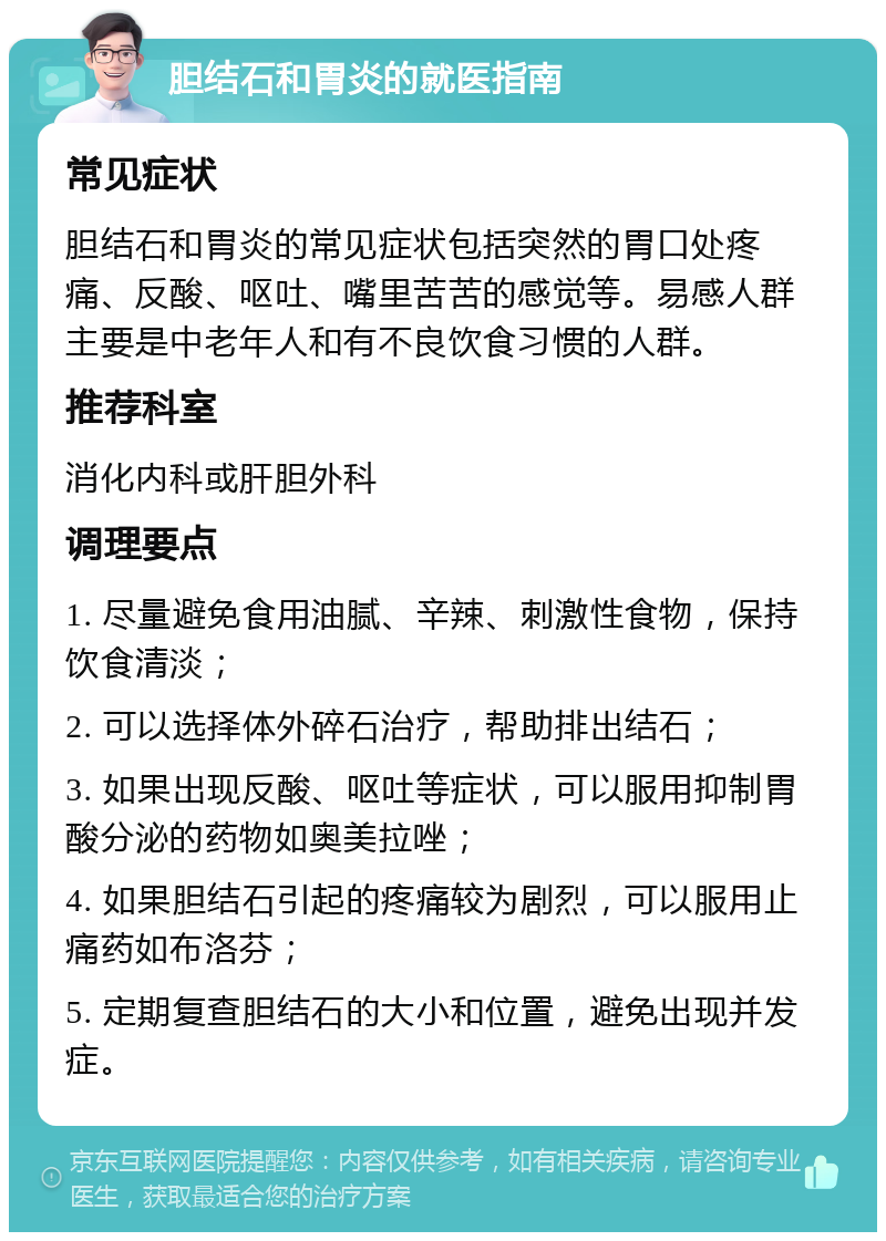 胆结石和胃炎的就医指南 常见症状 胆结石和胃炎的常见症状包括突然的胃口处疼痛、反酸、呕吐、嘴里苦苦的感觉等。易感人群主要是中老年人和有不良饮食习惯的人群。 推荐科室 消化内科或肝胆外科 调理要点 1. 尽量避免食用油腻、辛辣、刺激性食物，保持饮食清淡； 2. 可以选择体外碎石治疗，帮助排出结石； 3. 如果出现反酸、呕吐等症状，可以服用抑制胃酸分泌的药物如奥美拉唑； 4. 如果胆结石引起的疼痛较为剧烈，可以服用止痛药如布洛芬； 5. 定期复查胆结石的大小和位置，避免出现并发症。