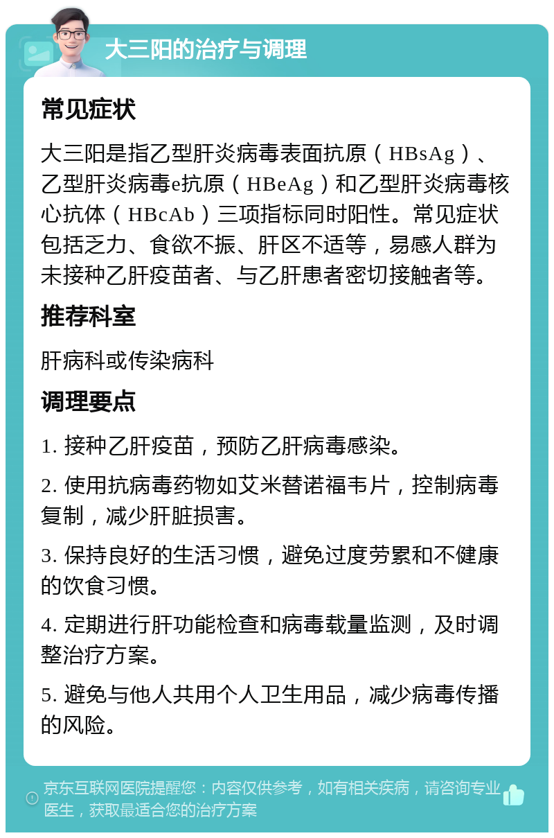 大三阳的治疗与调理 常见症状 大三阳是指乙型肝炎病毒表面抗原（HBsAg）、乙型肝炎病毒e抗原（HBeAg）和乙型肝炎病毒核心抗体（HBcAb）三项指标同时阳性。常见症状包括乏力、食欲不振、肝区不适等，易感人群为未接种乙肝疫苗者、与乙肝患者密切接触者等。 推荐科室 肝病科或传染病科 调理要点 1. 接种乙肝疫苗，预防乙肝病毒感染。 2. 使用抗病毒药物如艾米替诺福韦片，控制病毒复制，减少肝脏损害。 3. 保持良好的生活习惯，避免过度劳累和不健康的饮食习惯。 4. 定期进行肝功能检查和病毒载量监测，及时调整治疗方案。 5. 避免与他人共用个人卫生用品，减少病毒传播的风险。