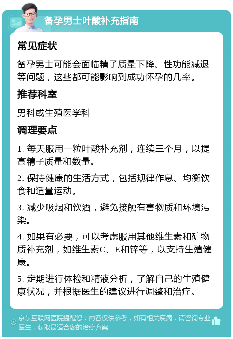 备孕男士叶酸补充指南 常见症状 备孕男士可能会面临精子质量下降、性功能减退等问题，这些都可能影响到成功怀孕的几率。 推荐科室 男科或生殖医学科 调理要点 1. 每天服用一粒叶酸补充剂，连续三个月，以提高精子质量和数量。 2. 保持健康的生活方式，包括规律作息、均衡饮食和适量运动。 3. 减少吸烟和饮酒，避免接触有害物质和环境污染。 4. 如果有必要，可以考虑服用其他维生素和矿物质补充剂，如维生素C、E和锌等，以支持生殖健康。 5. 定期进行体检和精液分析，了解自己的生殖健康状况，并根据医生的建议进行调整和治疗。