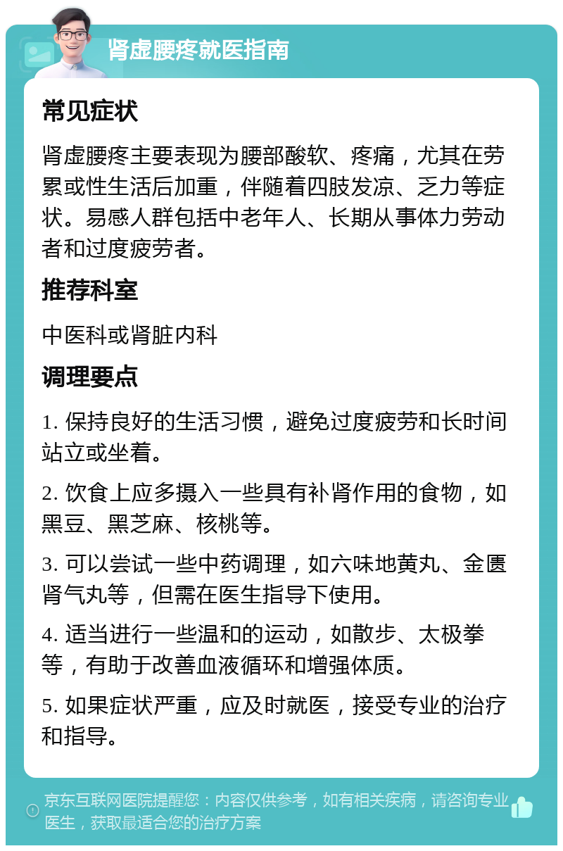 肾虚腰疼就医指南 常见症状 肾虚腰疼主要表现为腰部酸软、疼痛，尤其在劳累或性生活后加重，伴随着四肢发凉、乏力等症状。易感人群包括中老年人、长期从事体力劳动者和过度疲劳者。 推荐科室 中医科或肾脏内科 调理要点 1. 保持良好的生活习惯，避免过度疲劳和长时间站立或坐着。 2. 饮食上应多摄入一些具有补肾作用的食物，如黑豆、黑芝麻、核桃等。 3. 可以尝试一些中药调理，如六味地黄丸、金匮肾气丸等，但需在医生指导下使用。 4. 适当进行一些温和的运动，如散步、太极拳等，有助于改善血液循环和增强体质。 5. 如果症状严重，应及时就医，接受专业的治疗和指导。