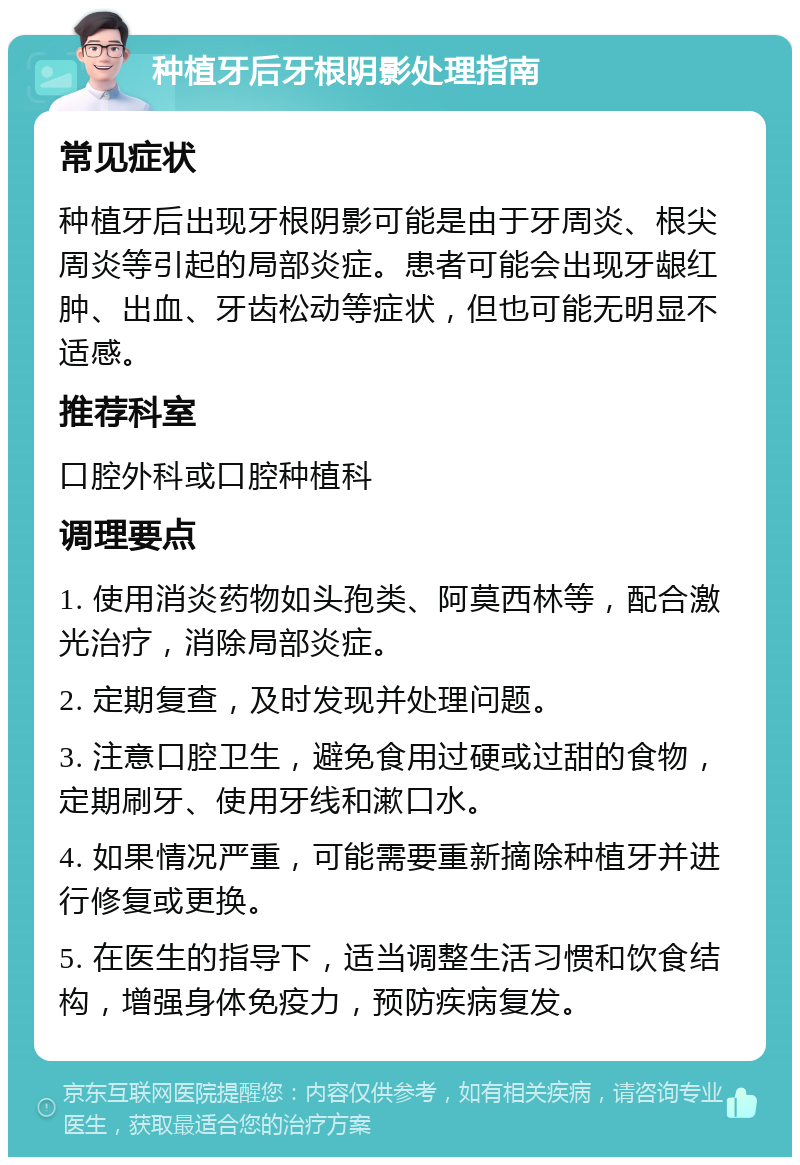 种植牙后牙根阴影处理指南 常见症状 种植牙后出现牙根阴影可能是由于牙周炎、根尖周炎等引起的局部炎症。患者可能会出现牙龈红肿、出血、牙齿松动等症状，但也可能无明显不适感。 推荐科室 口腔外科或口腔种植科 调理要点 1. 使用消炎药物如头孢类、阿莫西林等，配合激光治疗，消除局部炎症。 2. 定期复查，及时发现并处理问题。 3. 注意口腔卫生，避免食用过硬或过甜的食物，定期刷牙、使用牙线和漱口水。 4. 如果情况严重，可能需要重新摘除种植牙并进行修复或更换。 5. 在医生的指导下，适当调整生活习惯和饮食结构，增强身体免疫力，预防疾病复发。
