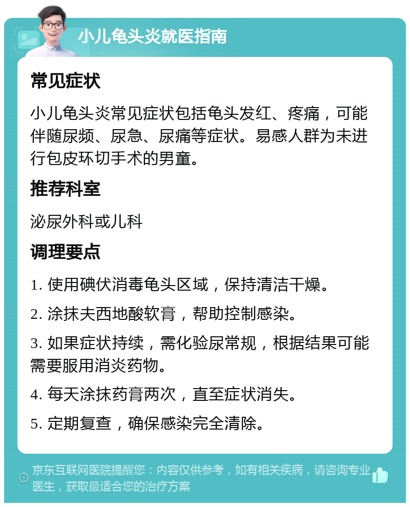 小儿龟头炎就医指南 常见症状 小儿龟头炎常见症状包括龟头发红、疼痛，可能伴随尿频、尿急、尿痛等症状。易感人群为未进行包皮环切手术的男童。 推荐科室 泌尿外科或儿科 调理要点 1. 使用碘伏消毒龟头区域，保持清洁干燥。 2. 涂抹夫西地酸软膏，帮助控制感染。 3. 如果症状持续，需化验尿常规，根据结果可能需要服用消炎药物。 4. 每天涂抹药膏两次，直至症状消失。 5. 定期复查，确保感染完全清除。