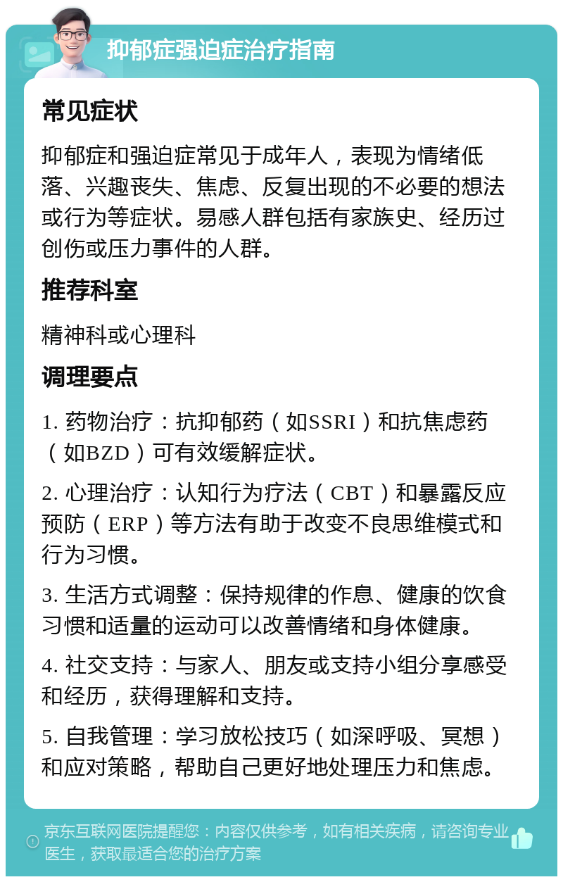 抑郁症强迫症治疗指南 常见症状 抑郁症和强迫症常见于成年人，表现为情绪低落、兴趣丧失、焦虑、反复出现的不必要的想法或行为等症状。易感人群包括有家族史、经历过创伤或压力事件的人群。 推荐科室 精神科或心理科 调理要点 1. 药物治疗：抗抑郁药（如SSRI）和抗焦虑药（如BZD）可有效缓解症状。 2. 心理治疗：认知行为疗法（CBT）和暴露反应预防（ERP）等方法有助于改变不良思维模式和行为习惯。 3. 生活方式调整：保持规律的作息、健康的饮食习惯和适量的运动可以改善情绪和身体健康。 4. 社交支持：与家人、朋友或支持小组分享感受和经历，获得理解和支持。 5. 自我管理：学习放松技巧（如深呼吸、冥想）和应对策略，帮助自己更好地处理压力和焦虑。