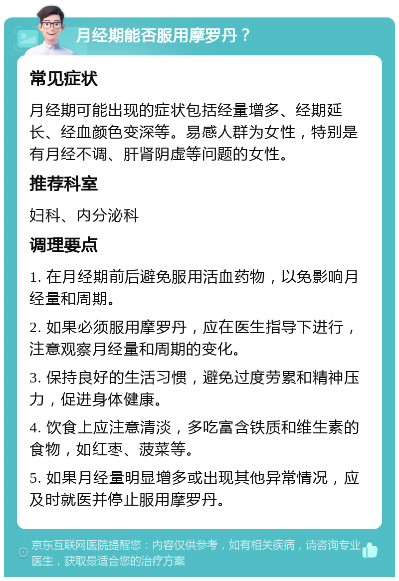 月经期能否服用摩罗丹？ 常见症状 月经期可能出现的症状包括经量增多、经期延长、经血颜色变深等。易感人群为女性，特别是有月经不调、肝肾阴虚等问题的女性。 推荐科室 妇科、内分泌科 调理要点 1. 在月经期前后避免服用活血药物，以免影响月经量和周期。 2. 如果必须服用摩罗丹，应在医生指导下进行，注意观察月经量和周期的变化。 3. 保持良好的生活习惯，避免过度劳累和精神压力，促进身体健康。 4. 饮食上应注意清淡，多吃富含铁质和维生素的食物，如红枣、菠菜等。 5. 如果月经量明显增多或出现其他异常情况，应及时就医并停止服用摩罗丹。