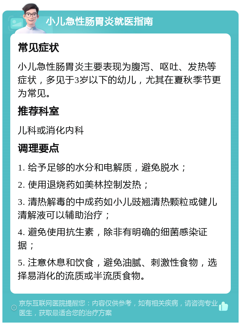 小儿急性肠胃炎就医指南 常见症状 小儿急性肠胃炎主要表现为腹泻、呕吐、发热等症状，多见于3岁以下的幼儿，尤其在夏秋季节更为常见。 推荐科室 儿科或消化内科 调理要点 1. 给予足够的水分和电解质，避免脱水； 2. 使用退烧药如美林控制发热； 3. 清热解毒的中成药如小儿豉翘清热颗粒或健儿清解液可以辅助治疗； 4. 避免使用抗生素，除非有明确的细菌感染证据； 5. 注意休息和饮食，避免油腻、刺激性食物，选择易消化的流质或半流质食物。