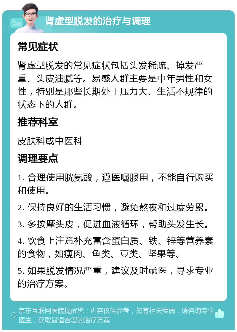 肾虚型脱发的治疗与调理 常见症状 肾虚型脱发的常见症状包括头发稀疏、掉发严重、头皮油腻等。易感人群主要是中年男性和女性，特别是那些长期处于压力大、生活不规律的状态下的人群。 推荐科室 皮肤科或中医科 调理要点 1. 合理使用胱氨酸，遵医嘱服用，不能自行购买和使用。 2. 保持良好的生活习惯，避免熬夜和过度劳累。 3. 多按摩头皮，促进血液循环，帮助头发生长。 4. 饮食上注意补充富含蛋白质、铁、锌等营养素的食物，如瘦肉、鱼类、豆类、坚果等。 5. 如果脱发情况严重，建议及时就医，寻求专业的治疗方案。