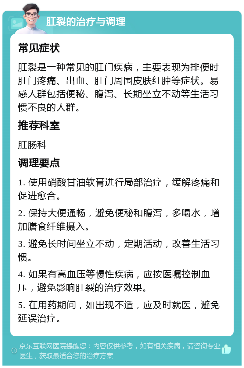 肛裂的治疗与调理 常见症状 肛裂是一种常见的肛门疾病，主要表现为排便时肛门疼痛、出血、肛门周围皮肤红肿等症状。易感人群包括便秘、腹泻、长期坐立不动等生活习惯不良的人群。 推荐科室 肛肠科 调理要点 1. 使用硝酸甘油软膏进行局部治疗，缓解疼痛和促进愈合。 2. 保持大便通畅，避免便秘和腹泻，多喝水，增加膳食纤维摄入。 3. 避免长时间坐立不动，定期活动，改善生活习惯。 4. 如果有高血压等慢性疾病，应按医嘱控制血压，避免影响肛裂的治疗效果。 5. 在用药期间，如出现不适，应及时就医，避免延误治疗。