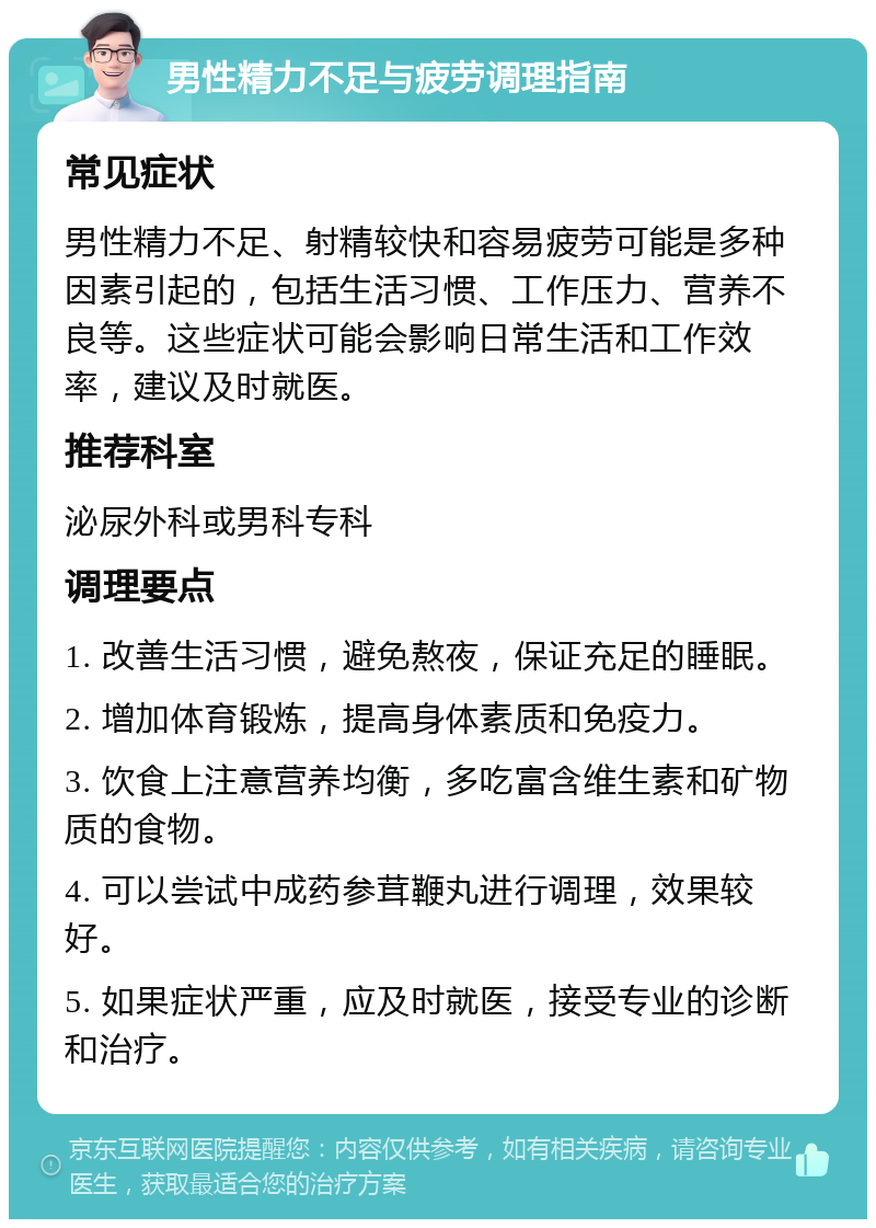 男性精力不足与疲劳调理指南 常见症状 男性精力不足、射精较快和容易疲劳可能是多种因素引起的，包括生活习惯、工作压力、营养不良等。这些症状可能会影响日常生活和工作效率，建议及时就医。 推荐科室 泌尿外科或男科专科 调理要点 1. 改善生活习惯，避免熬夜，保证充足的睡眠。 2. 增加体育锻炼，提高身体素质和免疫力。 3. 饮食上注意营养均衡，多吃富含维生素和矿物质的食物。 4. 可以尝试中成药参茸鞭丸进行调理，效果较好。 5. 如果症状严重，应及时就医，接受专业的诊断和治疗。