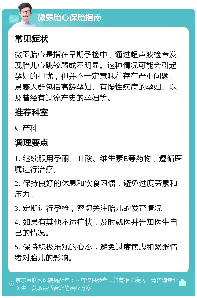 微弱胎心保胎指南 常见症状 微弱胎心是指在早期孕检中，通过超声波检查发现胎儿心跳较弱或不明显。这种情况可能会引起孕妇的担忧，但并不一定意味着存在严重问题。易感人群包括高龄孕妇、有慢性疾病的孕妇、以及曾经有过流产史的孕妇等。 推荐科室 妇产科 调理要点 1. 继续服用孕酮、叶酸、维生素E等药物，遵循医嘱进行治疗。 2. 保持良好的休息和饮食习惯，避免过度劳累和压力。 3. 定期进行孕检，密切关注胎儿的发育情况。 4. 如果有其他不适症状，及时就医并告知医生自己的情况。 5. 保持积极乐观的心态，避免过度焦虑和紧张情绪对胎儿的影响。