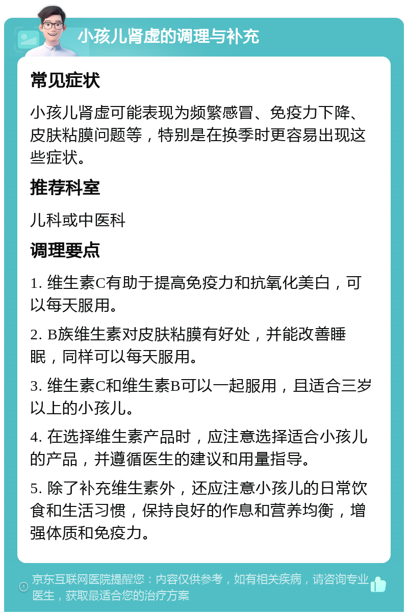 小孩儿肾虚的调理与补充 常见症状 小孩儿肾虚可能表现为频繁感冒、免疫力下降、皮肤粘膜问题等，特别是在换季时更容易出现这些症状。 推荐科室 儿科或中医科 调理要点 1. 维生素C有助于提高免疫力和抗氧化美白，可以每天服用。 2. B族维生素对皮肤粘膜有好处，并能改善睡眠，同样可以每天服用。 3. 维生素C和维生素B可以一起服用，且适合三岁以上的小孩儿。 4. 在选择维生素产品时，应注意选择适合小孩儿的产品，并遵循医生的建议和用量指导。 5. 除了补充维生素外，还应注意小孩儿的日常饮食和生活习惯，保持良好的作息和营养均衡，增强体质和免疫力。