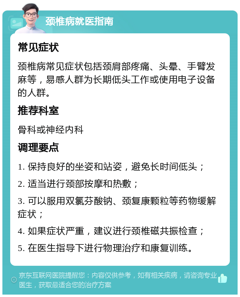 颈椎病就医指南 常见症状 颈椎病常见症状包括颈肩部疼痛、头晕、手臂发麻等，易感人群为长期低头工作或使用电子设备的人群。 推荐科室 骨科或神经内科 调理要点 1. 保持良好的坐姿和站姿，避免长时间低头； 2. 适当进行颈部按摩和热敷； 3. 可以服用双氯芬酸钠、颈复康颗粒等药物缓解症状； 4. 如果症状严重，建议进行颈椎磁共振检查； 5. 在医生指导下进行物理治疗和康复训练。