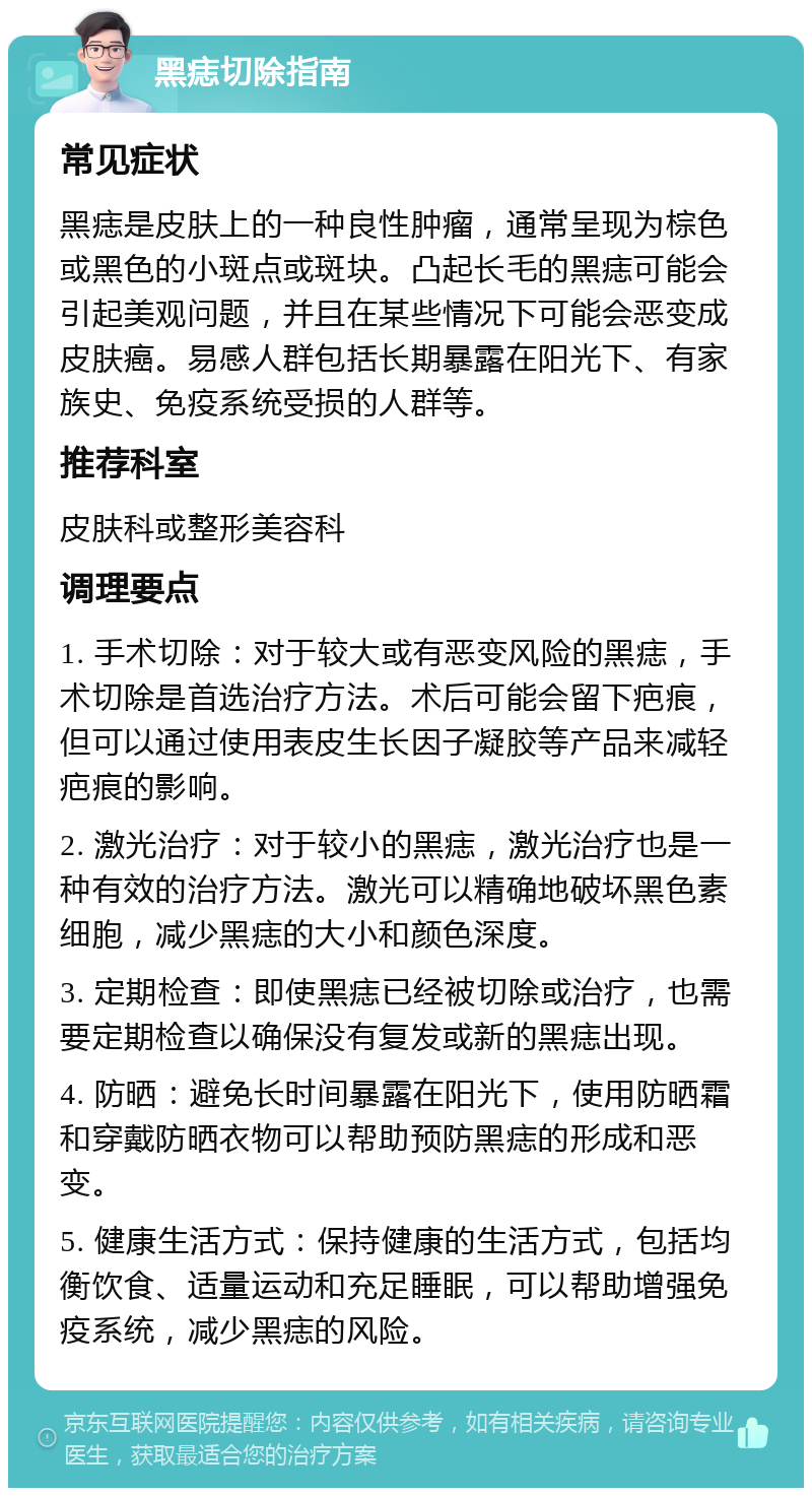 黑痣切除指南 常见症状 黑痣是皮肤上的一种良性肿瘤，通常呈现为棕色或黑色的小斑点或斑块。凸起长毛的黑痣可能会引起美观问题，并且在某些情况下可能会恶变成皮肤癌。易感人群包括长期暴露在阳光下、有家族史、免疫系统受损的人群等。 推荐科室 皮肤科或整形美容科 调理要点 1. 手术切除：对于较大或有恶变风险的黑痣，手术切除是首选治疗方法。术后可能会留下疤痕，但可以通过使用表皮生长因子凝胶等产品来减轻疤痕的影响。 2. 激光治疗：对于较小的黑痣，激光治疗也是一种有效的治疗方法。激光可以精确地破坏黑色素细胞，减少黑痣的大小和颜色深度。 3. 定期检查：即使黑痣已经被切除或治疗，也需要定期检查以确保没有复发或新的黑痣出现。 4. 防晒：避免长时间暴露在阳光下，使用防晒霜和穿戴防晒衣物可以帮助预防黑痣的形成和恶变。 5. 健康生活方式：保持健康的生活方式，包括均衡饮食、适量运动和充足睡眠，可以帮助增强免疫系统，减少黑痣的风险。