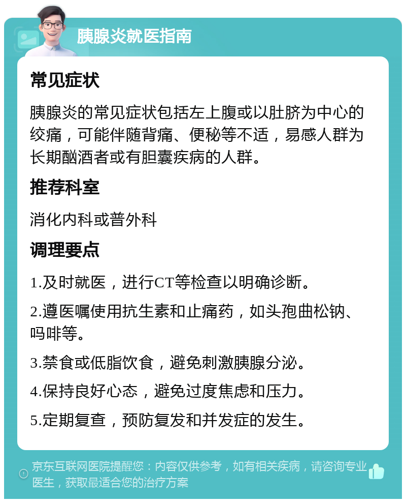 胰腺炎就医指南 常见症状 胰腺炎的常见症状包括左上腹或以肚脐为中心的绞痛，可能伴随背痛、便秘等不适，易感人群为长期酗酒者或有胆囊疾病的人群。 推荐科室 消化内科或普外科 调理要点 1.及时就医，进行CT等检查以明确诊断。 2.遵医嘱使用抗生素和止痛药，如头孢曲松钠、吗啡等。 3.禁食或低脂饮食，避免刺激胰腺分泌。 4.保持良好心态，避免过度焦虑和压力。 5.定期复查，预防复发和并发症的发生。