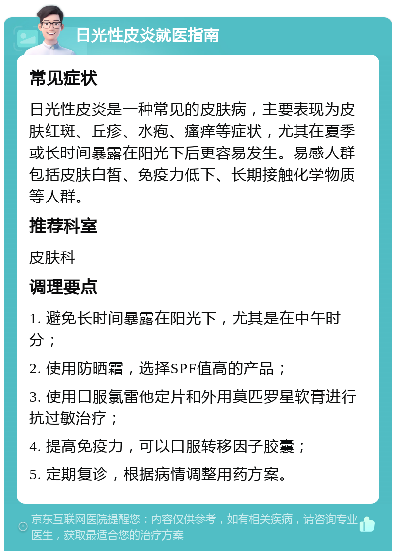 日光性皮炎就医指南 常见症状 日光性皮炎是一种常见的皮肤病，主要表现为皮肤红斑、丘疹、水疱、瘙痒等症状，尤其在夏季或长时间暴露在阳光下后更容易发生。易感人群包括皮肤白皙、免疫力低下、长期接触化学物质等人群。 推荐科室 皮肤科 调理要点 1. 避免长时间暴露在阳光下，尤其是在中午时分； 2. 使用防晒霜，选择SPF值高的产品； 3. 使用口服氯雷他定片和外用莫匹罗星软膏进行抗过敏治疗； 4. 提高免疫力，可以口服转移因子胶囊； 5. 定期复诊，根据病情调整用药方案。