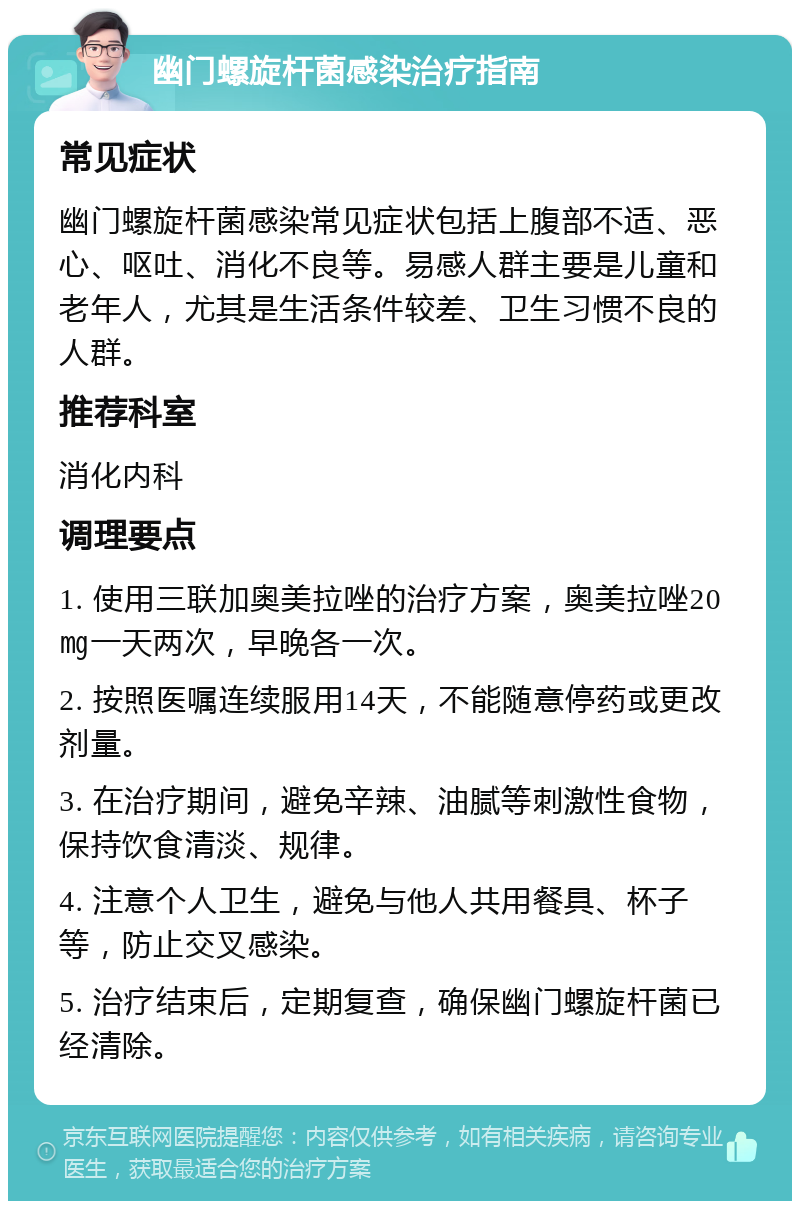 幽门螺旋杆菌感染治疗指南 常见症状 幽门螺旋杆菌感染常见症状包括上腹部不适、恶心、呕吐、消化不良等。易感人群主要是儿童和老年人，尤其是生活条件较差、卫生习惯不良的人群。 推荐科室 消化内科 调理要点 1. 使用三联加奥美拉唑的治疗方案，奥美拉唑20㎎一天两次，早晚各一次。 2. 按照医嘱连续服用14天，不能随意停药或更改剂量。 3. 在治疗期间，避免辛辣、油腻等刺激性食物，保持饮食清淡、规律。 4. 注意个人卫生，避免与他人共用餐具、杯子等，防止交叉感染。 5. 治疗结束后，定期复查，确保幽门螺旋杆菌已经清除。