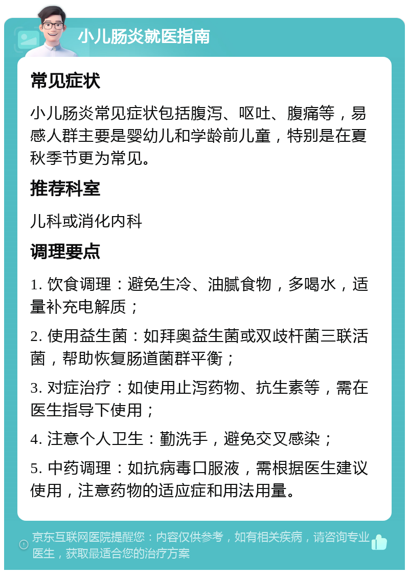 小儿肠炎就医指南 常见症状 小儿肠炎常见症状包括腹泻、呕吐、腹痛等，易感人群主要是婴幼儿和学龄前儿童，特别是在夏秋季节更为常见。 推荐科室 儿科或消化内科 调理要点 1. 饮食调理：避免生冷、油腻食物，多喝水，适量补充电解质； 2. 使用益生菌：如拜奥益生菌或双歧杆菌三联活菌，帮助恢复肠道菌群平衡； 3. 对症治疗：如使用止泻药物、抗生素等，需在医生指导下使用； 4. 注意个人卫生：勤洗手，避免交叉感染； 5. 中药调理：如抗病毒口服液，需根据医生建议使用，注意药物的适应症和用法用量。