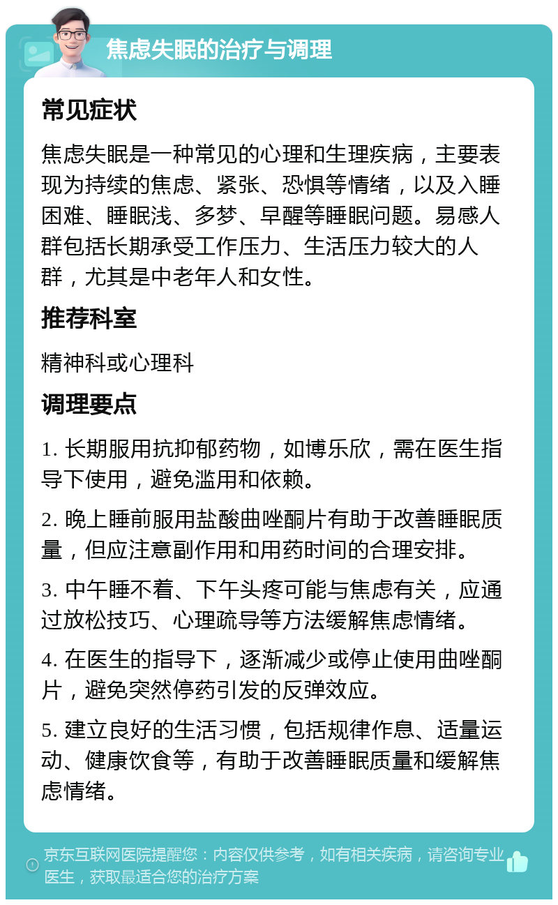 焦虑失眠的治疗与调理 常见症状 焦虑失眠是一种常见的心理和生理疾病，主要表现为持续的焦虑、紧张、恐惧等情绪，以及入睡困难、睡眠浅、多梦、早醒等睡眠问题。易感人群包括长期承受工作压力、生活压力较大的人群，尤其是中老年人和女性。 推荐科室 精神科或心理科 调理要点 1. 长期服用抗抑郁药物，如博乐欣，需在医生指导下使用，避免滥用和依赖。 2. 晚上睡前服用盐酸曲唑酮片有助于改善睡眠质量，但应注意副作用和用药时间的合理安排。 3. 中午睡不着、下午头疼可能与焦虑有关，应通过放松技巧、心理疏导等方法缓解焦虑情绪。 4. 在医生的指导下，逐渐减少或停止使用曲唑酮片，避免突然停药引发的反弹效应。 5. 建立良好的生活习惯，包括规律作息、适量运动、健康饮食等，有助于改善睡眠质量和缓解焦虑情绪。