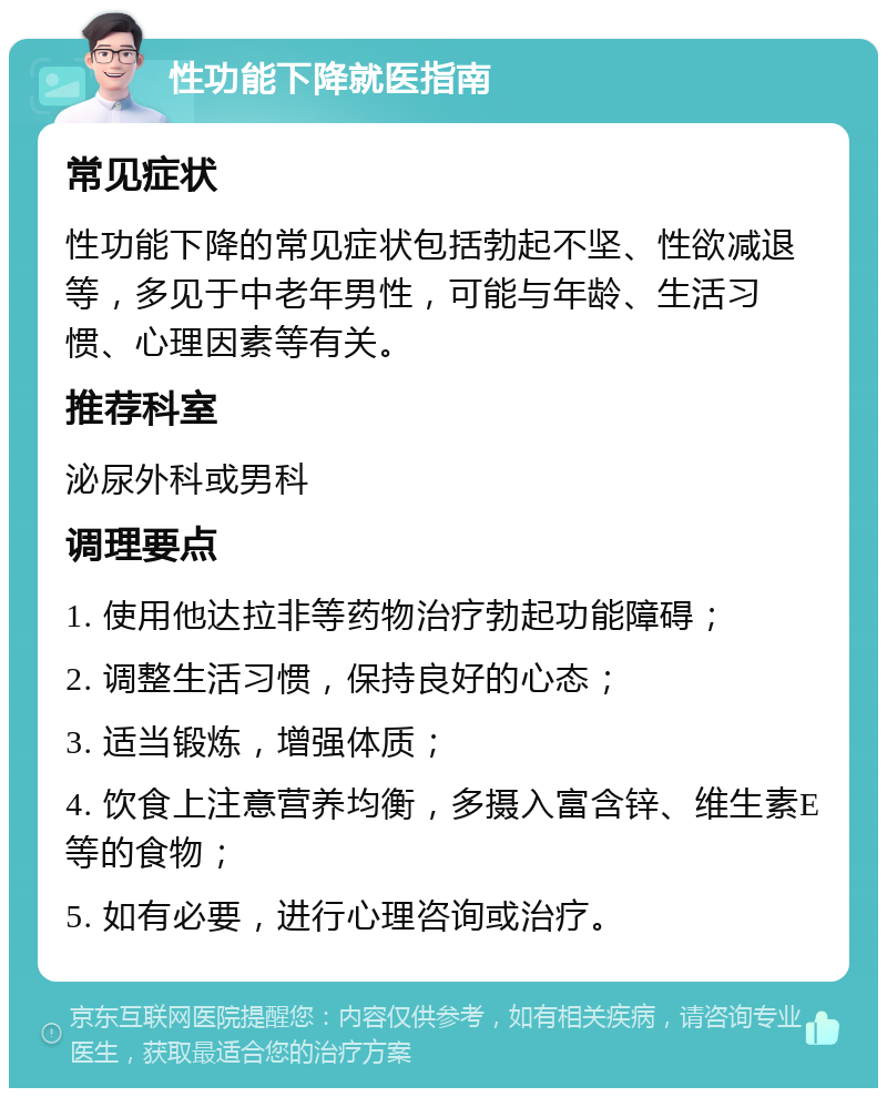 性功能下降就医指南 常见症状 性功能下降的常见症状包括勃起不坚、性欲减退等，多见于中老年男性，可能与年龄、生活习惯、心理因素等有关。 推荐科室 泌尿外科或男科 调理要点 1. 使用他达拉非等药物治疗勃起功能障碍； 2. 调整生活习惯，保持良好的心态； 3. 适当锻炼，增强体质； 4. 饮食上注意营养均衡，多摄入富含锌、维生素E等的食物； 5. 如有必要，进行心理咨询或治疗。