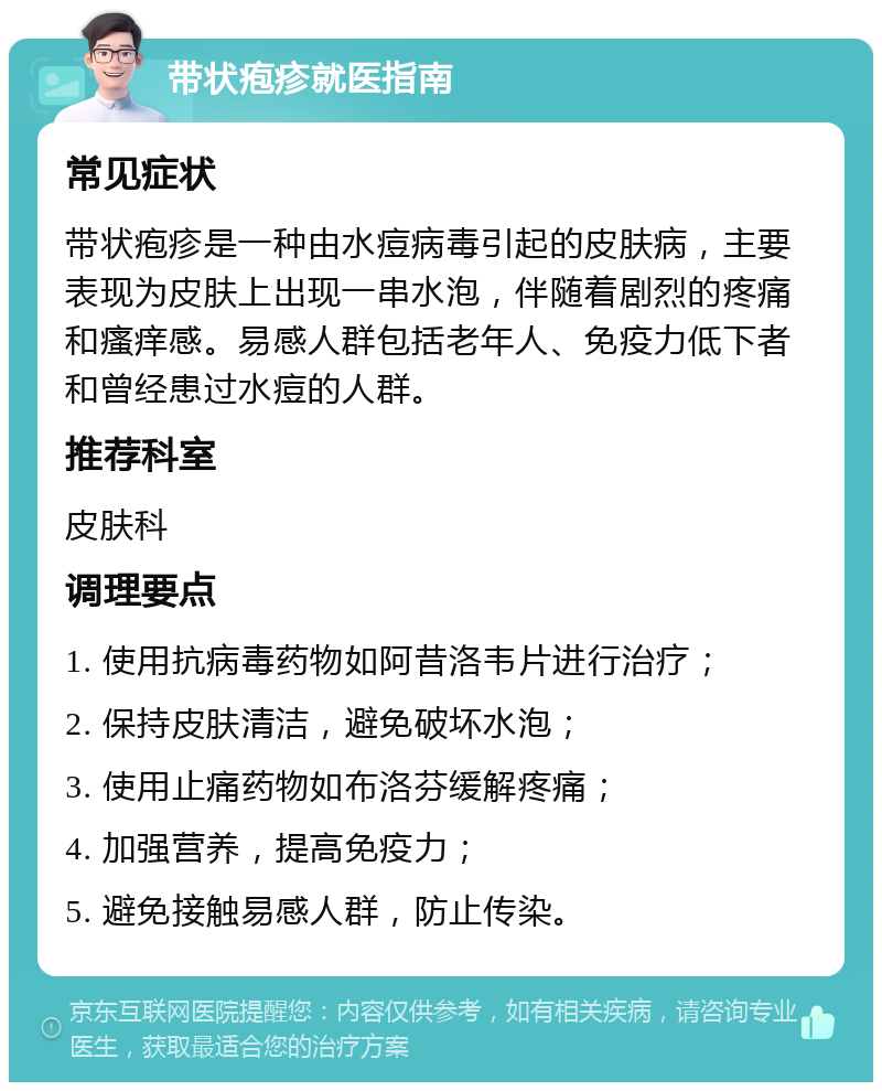 带状疱疹就医指南 常见症状 带状疱疹是一种由水痘病毒引起的皮肤病，主要表现为皮肤上出现一串水泡，伴随着剧烈的疼痛和瘙痒感。易感人群包括老年人、免疫力低下者和曾经患过水痘的人群。 推荐科室 皮肤科 调理要点 1. 使用抗病毒药物如阿昔洛韦片进行治疗； 2. 保持皮肤清洁，避免破坏水泡； 3. 使用止痛药物如布洛芬缓解疼痛； 4. 加强营养，提高免疫力； 5. 避免接触易感人群，防止传染。