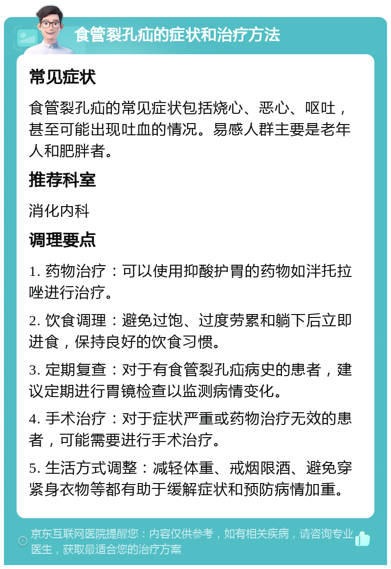 食管裂孔疝的症状和治疗方法 常见症状 食管裂孔疝的常见症状包括烧心、恶心、呕吐，甚至可能出现吐血的情况。易感人群主要是老年人和肥胖者。 推荐科室 消化内科 调理要点 1. 药物治疗：可以使用抑酸护胃的药物如泮托拉唑进行治疗。 2. 饮食调理：避免过饱、过度劳累和躺下后立即进食，保持良好的饮食习惯。 3. 定期复查：对于有食管裂孔疝病史的患者，建议定期进行胃镜检查以监测病情变化。 4. 手术治疗：对于症状严重或药物治疗无效的患者，可能需要进行手术治疗。 5. 生活方式调整：减轻体重、戒烟限酒、避免穿紧身衣物等都有助于缓解症状和预防病情加重。