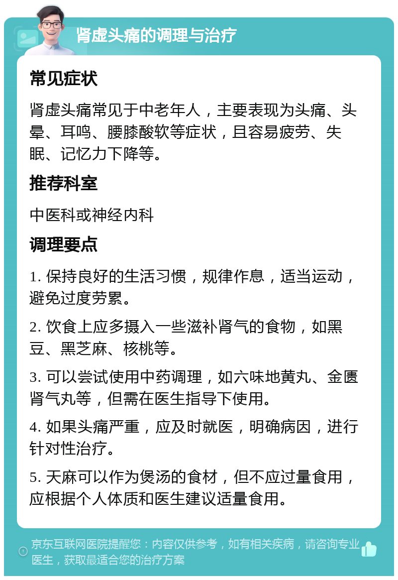 肾虚头痛的调理与治疗 常见症状 肾虚头痛常见于中老年人，主要表现为头痛、头晕、耳鸣、腰膝酸软等症状，且容易疲劳、失眠、记忆力下降等。 推荐科室 中医科或神经内科 调理要点 1. 保持良好的生活习惯，规律作息，适当运动，避免过度劳累。 2. 饮食上应多摄入一些滋补肾气的食物，如黑豆、黑芝麻、核桃等。 3. 可以尝试使用中药调理，如六味地黄丸、金匮肾气丸等，但需在医生指导下使用。 4. 如果头痛严重，应及时就医，明确病因，进行针对性治疗。 5. 天麻可以作为煲汤的食材，但不应过量食用，应根据个人体质和医生建议适量食用。