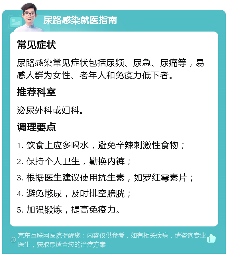 尿路感染就医指南 常见症状 尿路感染常见症状包括尿频、尿急、尿痛等，易感人群为女性、老年人和免疫力低下者。 推荐科室 泌尿外科或妇科。 调理要点 1. 饮食上应多喝水，避免辛辣刺激性食物； 2. 保持个人卫生，勤换内裤； 3. 根据医生建议使用抗生素，如罗红霉素片； 4. 避免憋尿，及时排空膀胱； 5. 加强锻炼，提高免疫力。