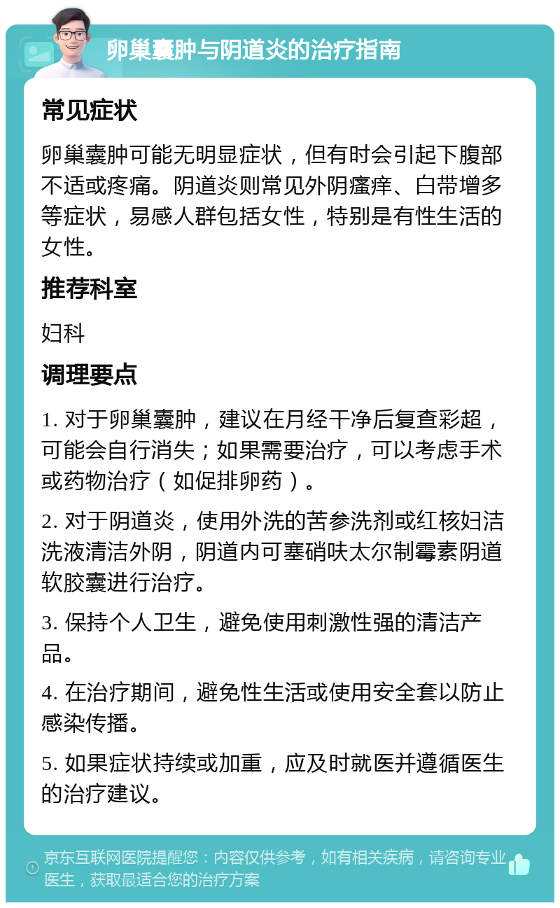 卵巢囊肿与阴道炎的治疗指南 常见症状 卵巢囊肿可能无明显症状，但有时会引起下腹部不适或疼痛。阴道炎则常见外阴瘙痒、白带增多等症状，易感人群包括女性，特别是有性生活的女性。 推荐科室 妇科 调理要点 1. 对于卵巢囊肿，建议在月经干净后复查彩超，可能会自行消失；如果需要治疗，可以考虑手术或药物治疗（如促排卵药）。 2. 对于阴道炎，使用外洗的苦参洗剂或红核妇洁洗液清洁外阴，阴道内可塞硝呋太尔制霉素阴道软胶囊进行治疗。 3. 保持个人卫生，避免使用刺激性强的清洁产品。 4. 在治疗期间，避免性生活或使用安全套以防止感染传播。 5. 如果症状持续或加重，应及时就医并遵循医生的治疗建议。