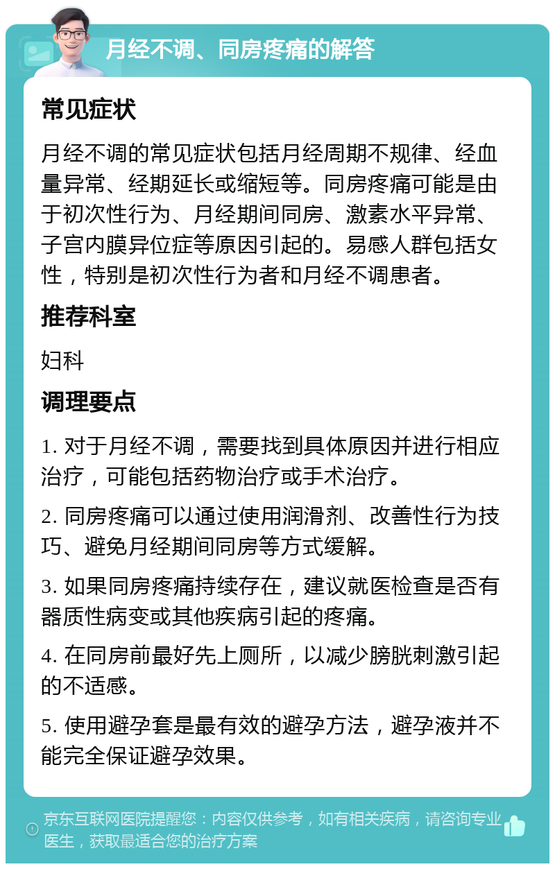 月经不调、同房疼痛的解答 常见症状 月经不调的常见症状包括月经周期不规律、经血量异常、经期延长或缩短等。同房疼痛可能是由于初次性行为、月经期间同房、激素水平异常、子宫内膜异位症等原因引起的。易感人群包括女性，特别是初次性行为者和月经不调患者。 推荐科室 妇科 调理要点 1. 对于月经不调，需要找到具体原因并进行相应治疗，可能包括药物治疗或手术治疗。 2. 同房疼痛可以通过使用润滑剂、改善性行为技巧、避免月经期间同房等方式缓解。 3. 如果同房疼痛持续存在，建议就医检查是否有器质性病变或其他疾病引起的疼痛。 4. 在同房前最好先上厕所，以减少膀胱刺激引起的不适感。 5. 使用避孕套是最有效的避孕方法，避孕液并不能完全保证避孕效果。