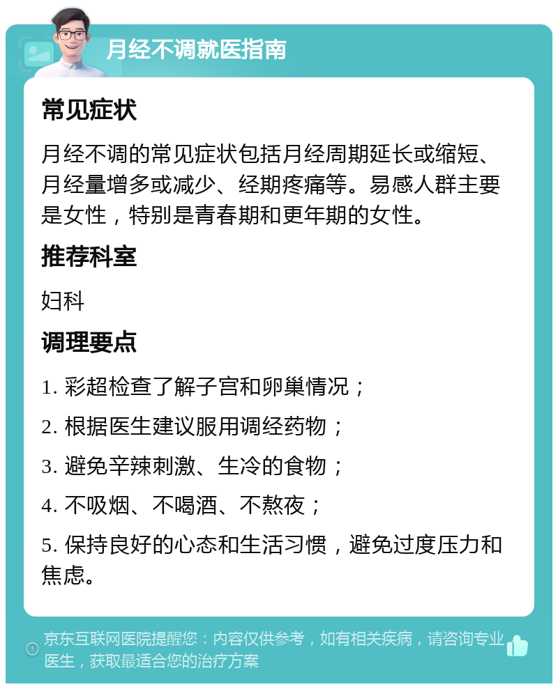 月经不调就医指南 常见症状 月经不调的常见症状包括月经周期延长或缩短、月经量增多或减少、经期疼痛等。易感人群主要是女性，特别是青春期和更年期的女性。 推荐科室 妇科 调理要点 1. 彩超检查了解子宫和卵巢情况； 2. 根据医生建议服用调经药物； 3. 避免辛辣刺激、生冷的食物； 4. 不吸烟、不喝酒、不熬夜； 5. 保持良好的心态和生活习惯，避免过度压力和焦虑。