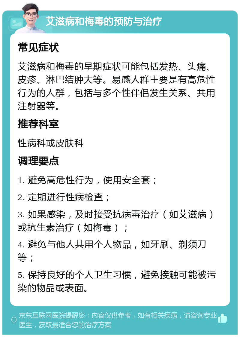 艾滋病和梅毒的预防与治疗 常见症状 艾滋病和梅毒的早期症状可能包括发热、头痛、皮疹、淋巴结肿大等。易感人群主要是有高危性行为的人群，包括与多个性伴侣发生关系、共用注射器等。 推荐科室 性病科或皮肤科 调理要点 1. 避免高危性行为，使用安全套； 2. 定期进行性病检查； 3. 如果感染，及时接受抗病毒治疗（如艾滋病）或抗生素治疗（如梅毒）； 4. 避免与他人共用个人物品，如牙刷、剃须刀等； 5. 保持良好的个人卫生习惯，避免接触可能被污染的物品或表面。