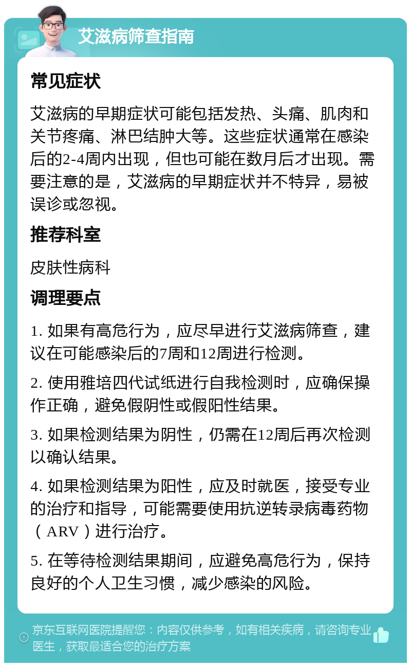 艾滋病筛查指南 常见症状 艾滋病的早期症状可能包括发热、头痛、肌肉和关节疼痛、淋巴结肿大等。这些症状通常在感染后的2-4周内出现，但也可能在数月后才出现。需要注意的是，艾滋病的早期症状并不特异，易被误诊或忽视。 推荐科室 皮肤性病科 调理要点 1. 如果有高危行为，应尽早进行艾滋病筛查，建议在可能感染后的7周和12周进行检测。 2. 使用雅培四代试纸进行自我检测时，应确保操作正确，避免假阴性或假阳性结果。 3. 如果检测结果为阴性，仍需在12周后再次检测以确认结果。 4. 如果检测结果为阳性，应及时就医，接受专业的治疗和指导，可能需要使用抗逆转录病毒药物（ARV）进行治疗。 5. 在等待检测结果期间，应避免高危行为，保持良好的个人卫生习惯，减少感染的风险。