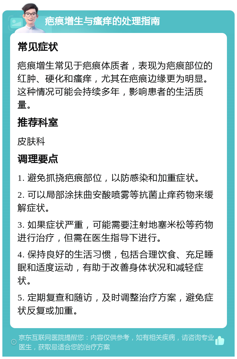 疤痕增生与瘙痒的处理指南 常见症状 疤痕增生常见于疤痕体质者，表现为疤痕部位的红肿、硬化和瘙痒，尤其在疤痕边缘更为明显。这种情况可能会持续多年，影响患者的生活质量。 推荐科室 皮肤科 调理要点 1. 避免抓挠疤痕部位，以防感染和加重症状。 2. 可以局部涂抹曲安酸喷雾等抗菌止痒药物来缓解症状。 3. 如果症状严重，可能需要注射地塞米松等药物进行治疗，但需在医生指导下进行。 4. 保持良好的生活习惯，包括合理饮食、充足睡眠和适度运动，有助于改善身体状况和减轻症状。 5. 定期复查和随访，及时调整治疗方案，避免症状反复或加重。