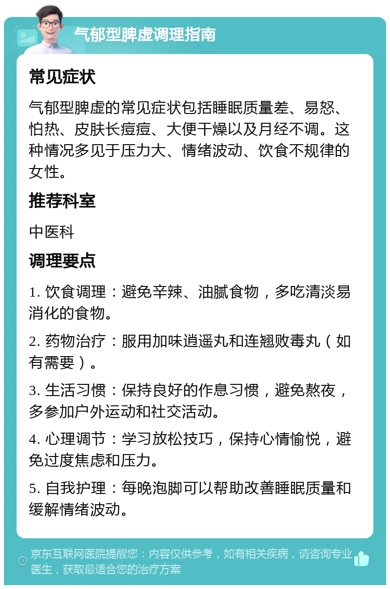 气郁型脾虚调理指南 常见症状 气郁型脾虚的常见症状包括睡眠质量差、易怒、怕热、皮肤长痘痘、大便干燥以及月经不调。这种情况多见于压力大、情绪波动、饮食不规律的女性。 推荐科室 中医科 调理要点 1. 饮食调理：避免辛辣、油腻食物，多吃清淡易消化的食物。 2. 药物治疗：服用加味逍遥丸和连翘败毒丸（如有需要）。 3. 生活习惯：保持良好的作息习惯，避免熬夜，多参加户外运动和社交活动。 4. 心理调节：学习放松技巧，保持心情愉悦，避免过度焦虑和压力。 5. 自我护理：每晚泡脚可以帮助改善睡眠质量和缓解情绪波动。