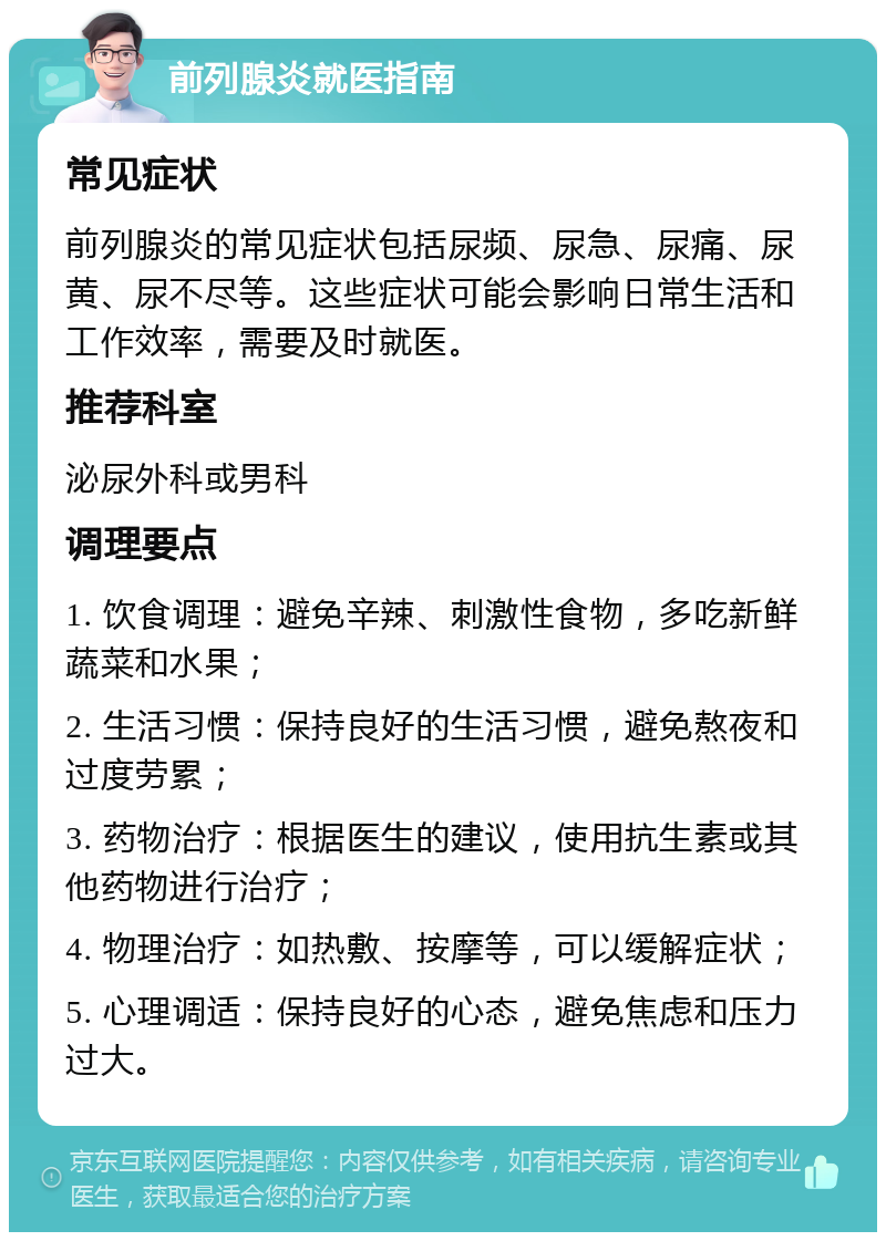 前列腺炎就医指南 常见症状 前列腺炎的常见症状包括尿频、尿急、尿痛、尿黄、尿不尽等。这些症状可能会影响日常生活和工作效率，需要及时就医。 推荐科室 泌尿外科或男科 调理要点 1. 饮食调理：避免辛辣、刺激性食物，多吃新鲜蔬菜和水果； 2. 生活习惯：保持良好的生活习惯，避免熬夜和过度劳累； 3. 药物治疗：根据医生的建议，使用抗生素或其他药物进行治疗； 4. 物理治疗：如热敷、按摩等，可以缓解症状； 5. 心理调适：保持良好的心态，避免焦虑和压力过大。