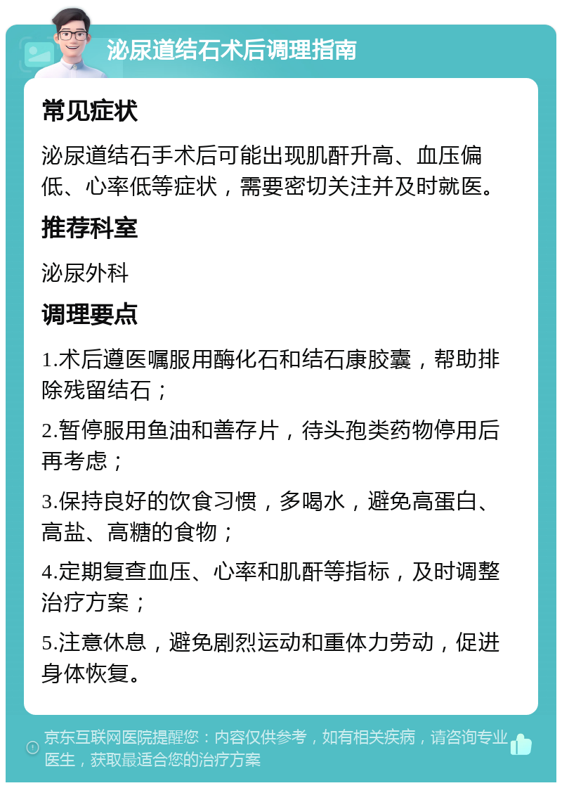 泌尿道结石术后调理指南 常见症状 泌尿道结石手术后可能出现肌酐升高、血压偏低、心率低等症状，需要密切关注并及时就医。 推荐科室 泌尿外科 调理要点 1.术后遵医嘱服用酶化石和结石康胶囊，帮助排除残留结石； 2.暂停服用鱼油和善存片，待头孢类药物停用后再考虑； 3.保持良好的饮食习惯，多喝水，避免高蛋白、高盐、高糖的食物； 4.定期复查血压、心率和肌酐等指标，及时调整治疗方案； 5.注意休息，避免剧烈运动和重体力劳动，促进身体恢复。