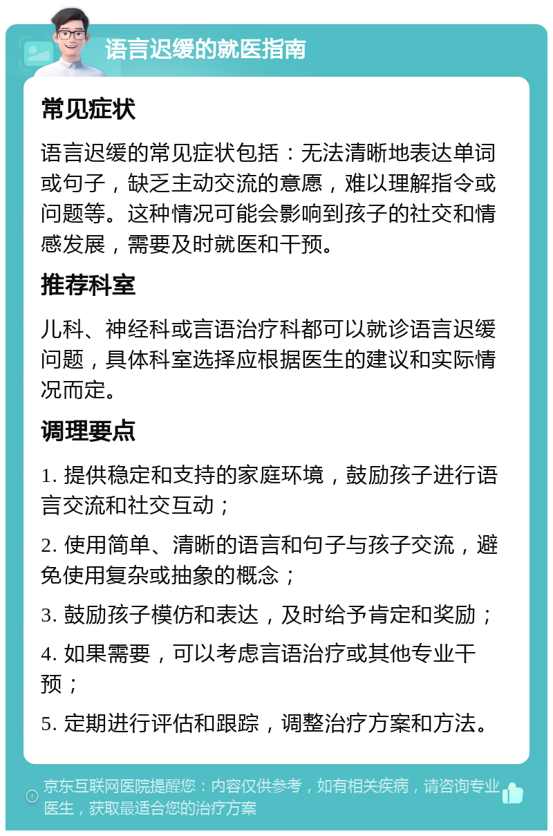 语言迟缓的就医指南 常见症状 语言迟缓的常见症状包括：无法清晰地表达单词或句子，缺乏主动交流的意愿，难以理解指令或问题等。这种情况可能会影响到孩子的社交和情感发展，需要及时就医和干预。 推荐科室 儿科、神经科或言语治疗科都可以就诊语言迟缓问题，具体科室选择应根据医生的建议和实际情况而定。 调理要点 1. 提供稳定和支持的家庭环境，鼓励孩子进行语言交流和社交互动； 2. 使用简单、清晰的语言和句子与孩子交流，避免使用复杂或抽象的概念； 3. 鼓励孩子模仿和表达，及时给予肯定和奖励； 4. 如果需要，可以考虑言语治疗或其他专业干预； 5. 定期进行评估和跟踪，调整治疗方案和方法。