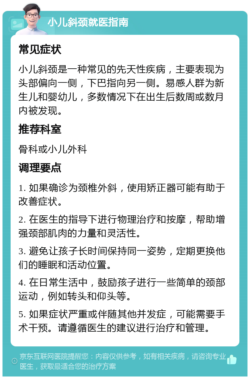 小儿斜颈就医指南 常见症状 小儿斜颈是一种常见的先天性疾病，主要表现为头部偏向一侧，下巴指向另一侧。易感人群为新生儿和婴幼儿，多数情况下在出生后数周或数月内被发现。 推荐科室 骨科或小儿外科 调理要点 1. 如果确诊为颈椎外斜，使用矫正器可能有助于改善症状。 2. 在医生的指导下进行物理治疗和按摩，帮助增强颈部肌肉的力量和灵活性。 3. 避免让孩子长时间保持同一姿势，定期更换他们的睡眠和活动位置。 4. 在日常生活中，鼓励孩子进行一些简单的颈部运动，例如转头和仰头等。 5. 如果症状严重或伴随其他并发症，可能需要手术干预。请遵循医生的建议进行治疗和管理。