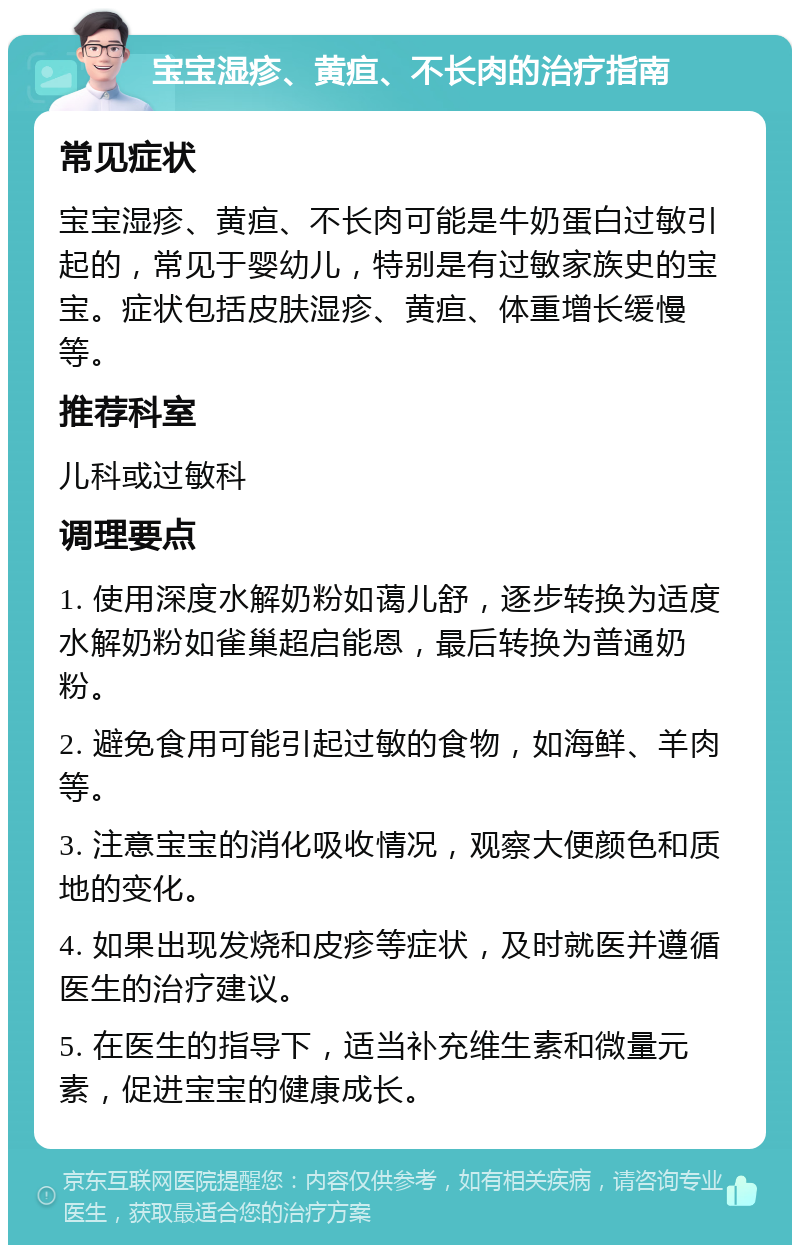 宝宝湿疹、黄疸、不长肉的治疗指南 常见症状 宝宝湿疹、黄疸、不长肉可能是牛奶蛋白过敏引起的，常见于婴幼儿，特别是有过敏家族史的宝宝。症状包括皮肤湿疹、黄疸、体重增长缓慢等。 推荐科室 儿科或过敏科 调理要点 1. 使用深度水解奶粉如蔼儿舒，逐步转换为适度水解奶粉如雀巢超启能恩，最后转换为普通奶粉。 2. 避免食用可能引起过敏的食物，如海鲜、羊肉等。 3. 注意宝宝的消化吸收情况，观察大便颜色和质地的变化。 4. 如果出现发烧和皮疹等症状，及时就医并遵循医生的治疗建议。 5. 在医生的指导下，适当补充维生素和微量元素，促进宝宝的健康成长。