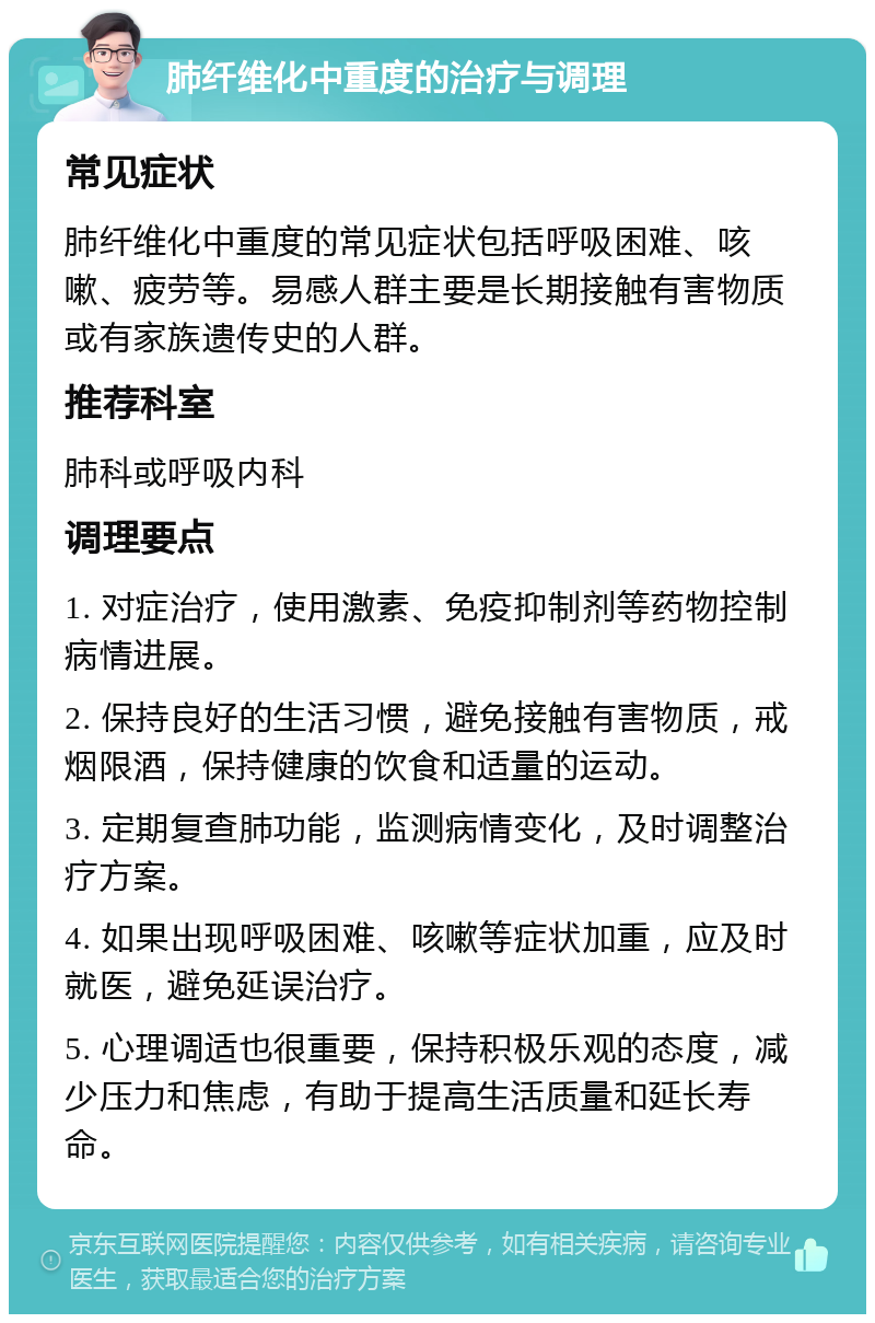 肺纤维化中重度的治疗与调理 常见症状 肺纤维化中重度的常见症状包括呼吸困难、咳嗽、疲劳等。易感人群主要是长期接触有害物质或有家族遗传史的人群。 推荐科室 肺科或呼吸内科 调理要点 1. 对症治疗，使用激素、免疫抑制剂等药物控制病情进展。 2. 保持良好的生活习惯，避免接触有害物质，戒烟限酒，保持健康的饮食和适量的运动。 3. 定期复查肺功能，监测病情变化，及时调整治疗方案。 4. 如果出现呼吸困难、咳嗽等症状加重，应及时就医，避免延误治疗。 5. 心理调适也很重要，保持积极乐观的态度，减少压力和焦虑，有助于提高生活质量和延长寿命。