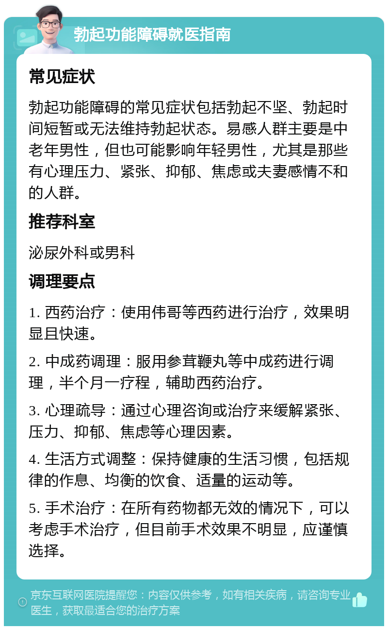 勃起功能障碍就医指南 常见症状 勃起功能障碍的常见症状包括勃起不坚、勃起时间短暂或无法维持勃起状态。易感人群主要是中老年男性，但也可能影响年轻男性，尤其是那些有心理压力、紧张、抑郁、焦虑或夫妻感情不和的人群。 推荐科室 泌尿外科或男科 调理要点 1. 西药治疗：使用伟哥等西药进行治疗，效果明显且快速。 2. 中成药调理：服用参茸鞭丸等中成药进行调理，半个月一疗程，辅助西药治疗。 3. 心理疏导：通过心理咨询或治疗来缓解紧张、压力、抑郁、焦虑等心理因素。 4. 生活方式调整：保持健康的生活习惯，包括规律的作息、均衡的饮食、适量的运动等。 5. 手术治疗：在所有药物都无效的情况下，可以考虑手术治疗，但目前手术效果不明显，应谨慎选择。