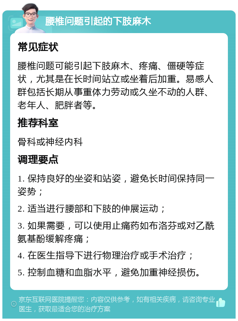 腰椎问题引起的下肢麻木 常见症状 腰椎问题可能引起下肢麻木、疼痛、僵硬等症状，尤其是在长时间站立或坐着后加重。易感人群包括长期从事重体力劳动或久坐不动的人群、老年人、肥胖者等。 推荐科室 骨科或神经内科 调理要点 1. 保持良好的坐姿和站姿，避免长时间保持同一姿势； 2. 适当进行腰部和下肢的伸展运动； 3. 如果需要，可以使用止痛药如布洛芬或对乙酰氨基酚缓解疼痛； 4. 在医生指导下进行物理治疗或手术治疗； 5. 控制血糖和血脂水平，避免加重神经损伤。