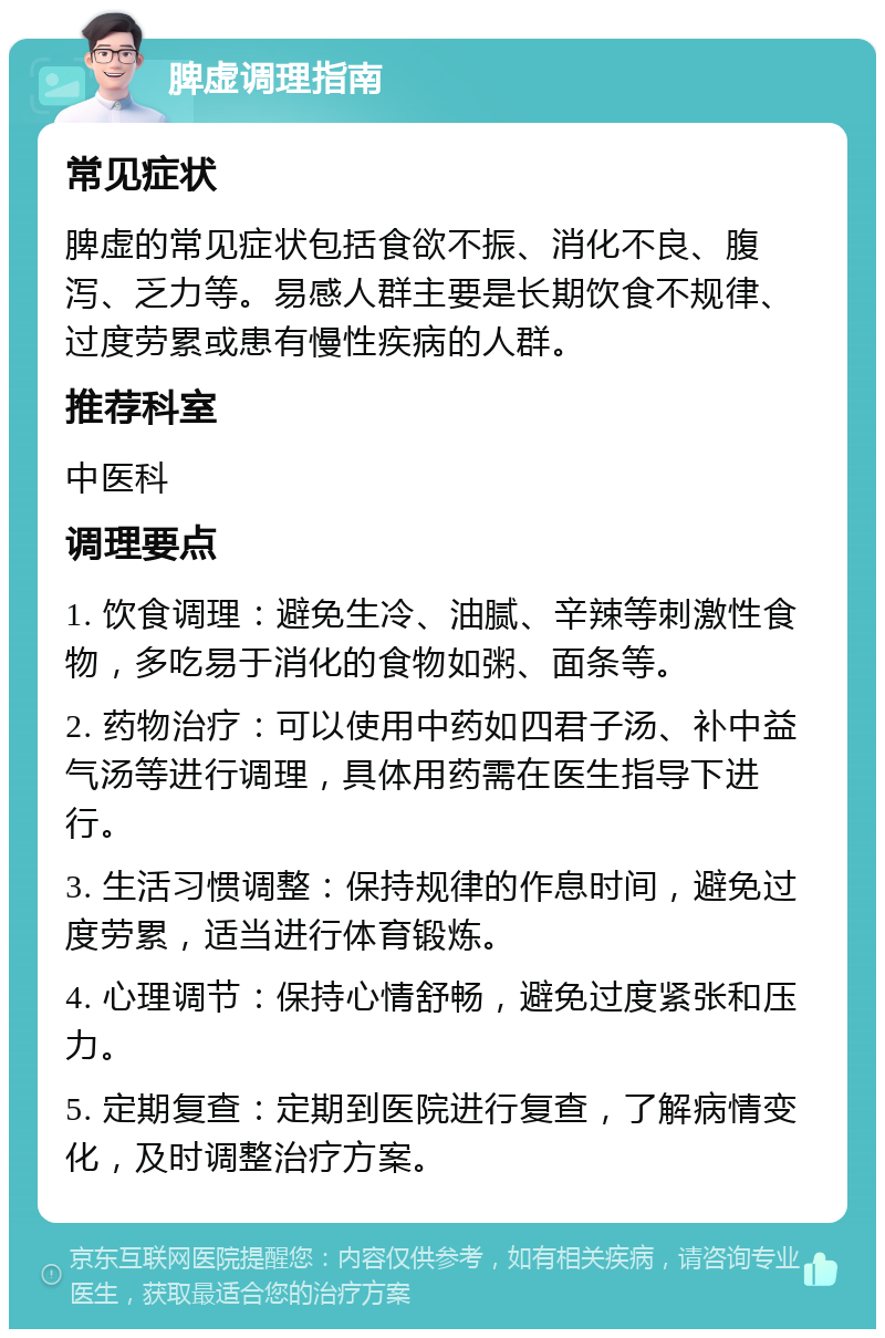 脾虚调理指南 常见症状 脾虚的常见症状包括食欲不振、消化不良、腹泻、乏力等。易感人群主要是长期饮食不规律、过度劳累或患有慢性疾病的人群。 推荐科室 中医科 调理要点 1. 饮食调理：避免生冷、油腻、辛辣等刺激性食物，多吃易于消化的食物如粥、面条等。 2. 药物治疗：可以使用中药如四君子汤、补中益气汤等进行调理，具体用药需在医生指导下进行。 3. 生活习惯调整：保持规律的作息时间，避免过度劳累，适当进行体育锻炼。 4. 心理调节：保持心情舒畅，避免过度紧张和压力。 5. 定期复查：定期到医院进行复查，了解病情变化，及时调整治疗方案。