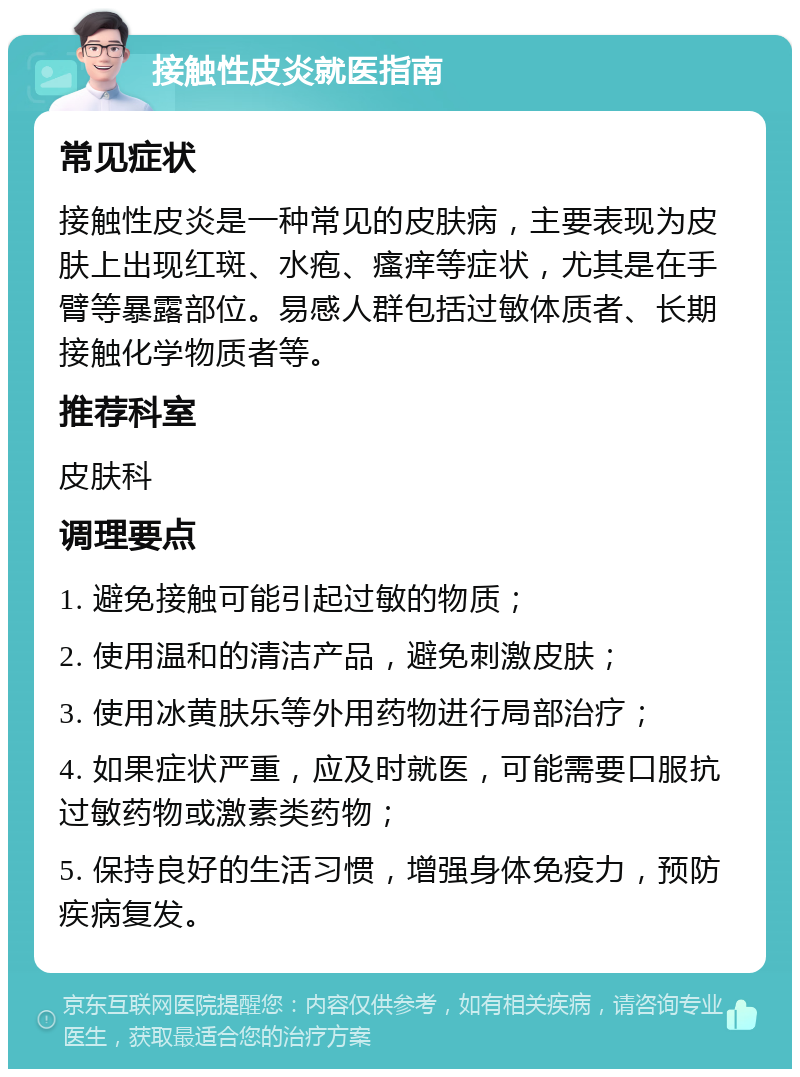 接触性皮炎就医指南 常见症状 接触性皮炎是一种常见的皮肤病，主要表现为皮肤上出现红斑、水疱、瘙痒等症状，尤其是在手臂等暴露部位。易感人群包括过敏体质者、长期接触化学物质者等。 推荐科室 皮肤科 调理要点 1. 避免接触可能引起过敏的物质； 2. 使用温和的清洁产品，避免刺激皮肤； 3. 使用冰黄肤乐等外用药物进行局部治疗； 4. 如果症状严重，应及时就医，可能需要口服抗过敏药物或激素类药物； 5. 保持良好的生活习惯，增强身体免疫力，预防疾病复发。