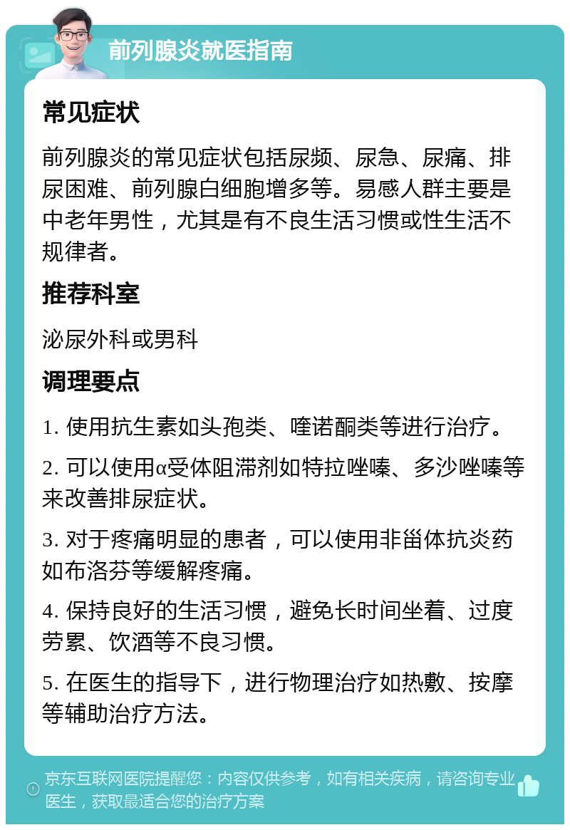 前列腺炎就医指南 常见症状 前列腺炎的常见症状包括尿频、尿急、尿痛、排尿困难、前列腺白细胞增多等。易感人群主要是中老年男性，尤其是有不良生活习惯或性生活不规律者。 推荐科室 泌尿外科或男科 调理要点 1. 使用抗生素如头孢类、喹诺酮类等进行治疗。 2. 可以使用α受体阻滞剂如特拉唑嗪、多沙唑嗪等来改善排尿症状。 3. 对于疼痛明显的患者，可以使用非甾体抗炎药如布洛芬等缓解疼痛。 4. 保持良好的生活习惯，避免长时间坐着、过度劳累、饮酒等不良习惯。 5. 在医生的指导下，进行物理治疗如热敷、按摩等辅助治疗方法。