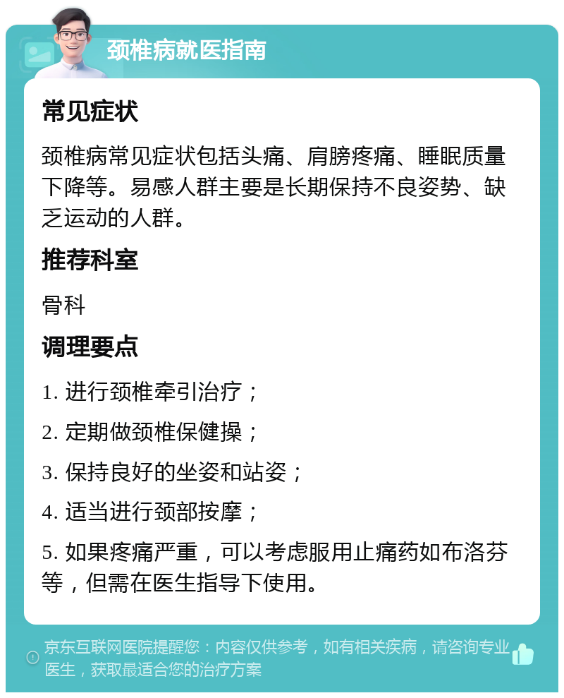 颈椎病就医指南 常见症状 颈椎病常见症状包括头痛、肩膀疼痛、睡眠质量下降等。易感人群主要是长期保持不良姿势、缺乏运动的人群。 推荐科室 骨科 调理要点 1. 进行颈椎牵引治疗； 2. 定期做颈椎保健操； 3. 保持良好的坐姿和站姿； 4. 适当进行颈部按摩； 5. 如果疼痛严重，可以考虑服用止痛药如布洛芬等，但需在医生指导下使用。