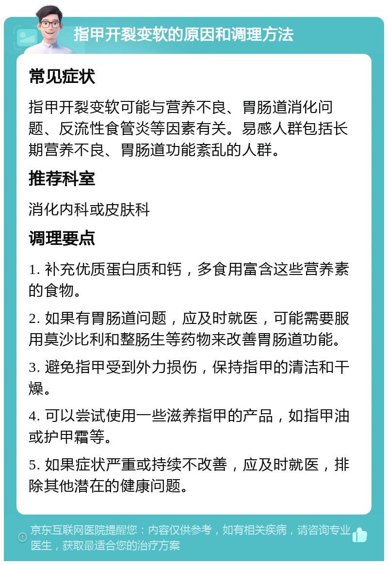 指甲开裂变软的原因和调理方法 常见症状 指甲开裂变软可能与营养不良、胃肠道消化问题、反流性食管炎等因素有关。易感人群包括长期营养不良、胃肠道功能紊乱的人群。 推荐科室 消化内科或皮肤科 调理要点 1. 补充优质蛋白质和钙，多食用富含这些营养素的食物。 2. 如果有胃肠道问题，应及时就医，可能需要服用莫沙比利和整肠生等药物来改善胃肠道功能。 3. 避免指甲受到外力损伤，保持指甲的清洁和干燥。 4. 可以尝试使用一些滋养指甲的产品，如指甲油或护甲霜等。 5. 如果症状严重或持续不改善，应及时就医，排除其他潜在的健康问题。