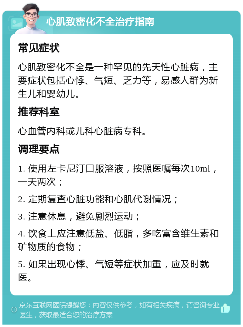 心肌致密化不全治疗指南 常见症状 心肌致密化不全是一种罕见的先天性心脏病，主要症状包括心悸、气短、乏力等，易感人群为新生儿和婴幼儿。 推荐科室 心血管内科或儿科心脏病专科。 调理要点 1. 使用左卡尼汀口服溶液，按照医嘱每次10ml，一天两次； 2. 定期复查心脏功能和心肌代谢情况； 3. 注意休息，避免剧烈运动； 4. 饮食上应注意低盐、低脂，多吃富含维生素和矿物质的食物； 5. 如果出现心悸、气短等症状加重，应及时就医。