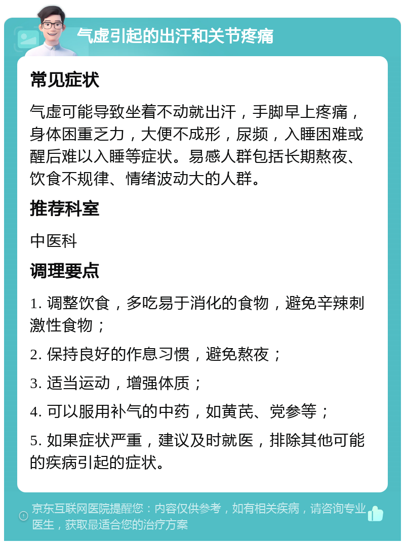 气虚引起的出汗和关节疼痛 常见症状 气虚可能导致坐着不动就出汗，手脚早上疼痛，身体困重乏力，大便不成形，尿频，入睡困难或醒后难以入睡等症状。易感人群包括长期熬夜、饮食不规律、情绪波动大的人群。 推荐科室 中医科 调理要点 1. 调整饮食，多吃易于消化的食物，避免辛辣刺激性食物； 2. 保持良好的作息习惯，避免熬夜； 3. 适当运动，增强体质； 4. 可以服用补气的中药，如黄芪、党参等； 5. 如果症状严重，建议及时就医，排除其他可能的疾病引起的症状。