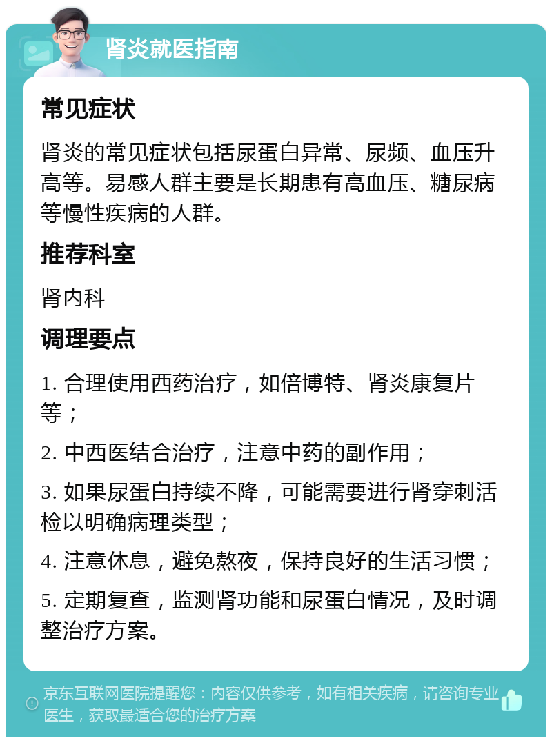 肾炎就医指南 常见症状 肾炎的常见症状包括尿蛋白异常、尿频、血压升高等。易感人群主要是长期患有高血压、糖尿病等慢性疾病的人群。 推荐科室 肾内科 调理要点 1. 合理使用西药治疗，如倍博特、肾炎康复片等； 2. 中西医结合治疗，注意中药的副作用； 3. 如果尿蛋白持续不降，可能需要进行肾穿刺活检以明确病理类型； 4. 注意休息，避免熬夜，保持良好的生活习惯； 5. 定期复查，监测肾功能和尿蛋白情况，及时调整治疗方案。